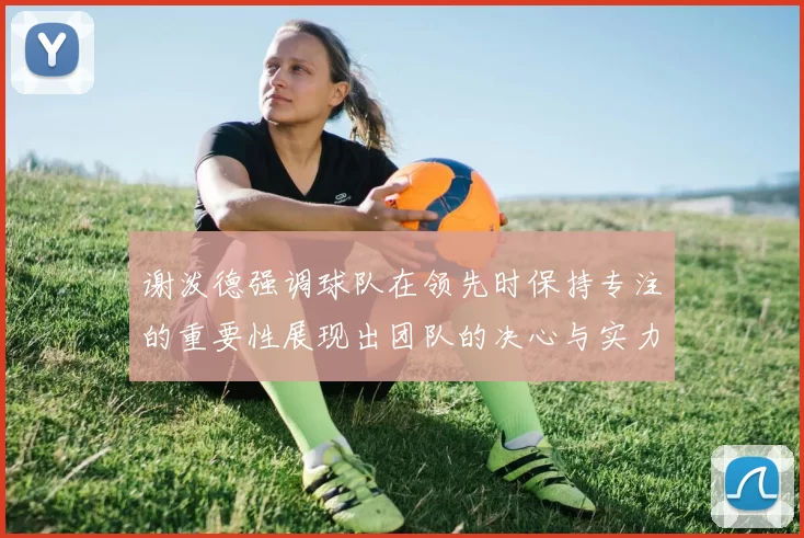 谢泼德强调球队在领先时保持专注的重要性展现出团队的决心与实力