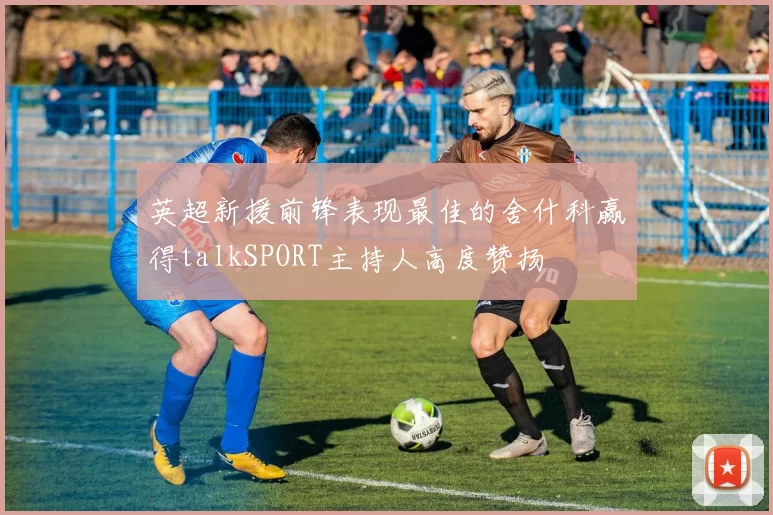 英超新援前锋表现最佳的舍什科赢得talkSPORT主持人高度赞扬