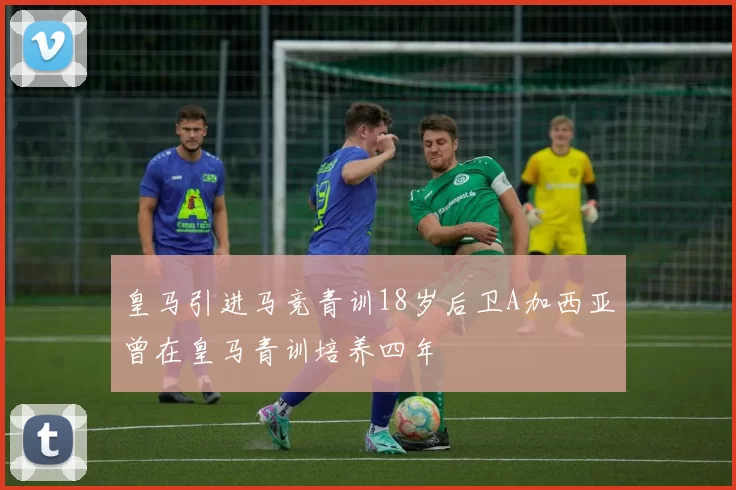 皇马引进马竞青训18岁后卫A加西亚曾在皇马青训培养四年