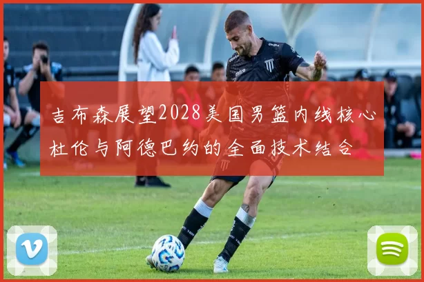 吉布森展望2028美国男篮内线核心杜伦与阿德巴约的全面技术结合