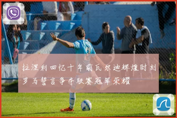 拉涅利回忆十年前瓦尔迪辉煌时刻罗马誓言争夺联赛冠军荣耀
